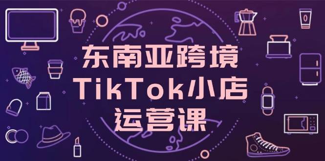 （14390期）东南亚跨境TikTok小店运营课，掌握店铺设置与流量转化核心技巧-钞能力网全创