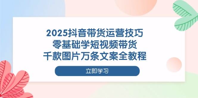 （14381期）2025抖音带货运营技巧，零基础学短视频带货，千款图片万条文案全教程-钞能力网全创