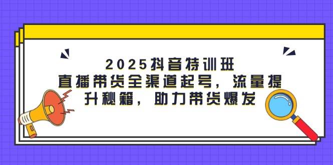2025抖音特训班：直播带货全渠道起号，流量提升秘籍，助力带货爆发-钞能力网全创