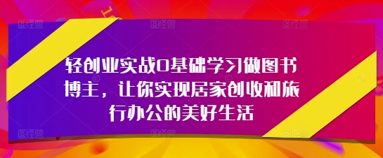轻创业实战0基础学习做图书博主，让你实现居家创收和旅行办公的美好生活-钞能力网全创