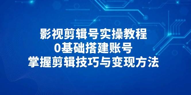 （14557期）影视剪辑号实操教程，0基础搭建账号，掌握剪辑技巧与变现方法-钞能力网全创