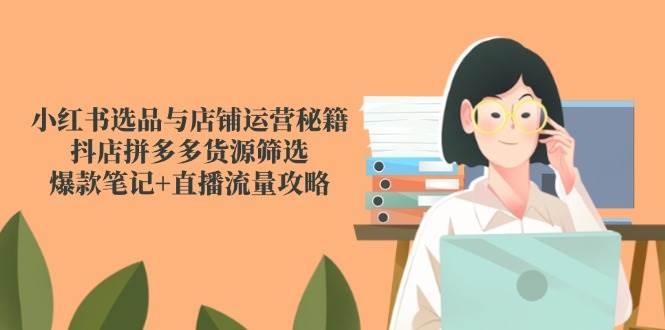 小红书选品与店铺运营秘籍，抖店拼多多货源筛选，爆款笔记+直播流量攻略-钞能力网全创