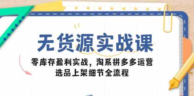 无货源实战课：零库存盈利实战，淘系拼多多运营，选品上架细节全流程-钞能力网全创