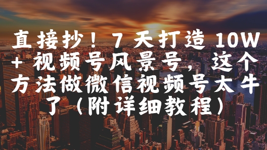 直接抄！7 天打造 10W + 视频号风景号，这个方法做微信视频号太牛了(附详细教程)-钞能力网全创