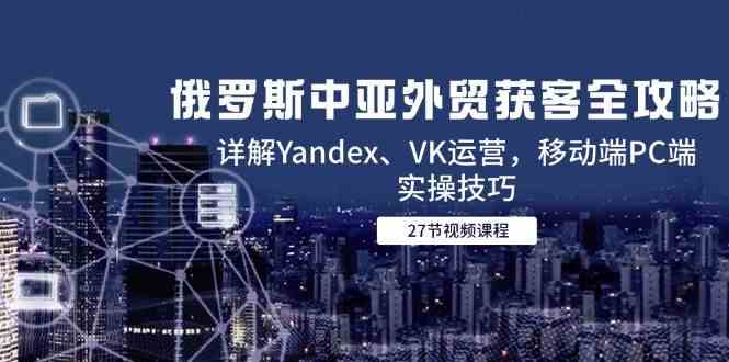 俄罗斯中亚外贸获客全攻略，详解Yandex、VK运营，移动端PC端实操技巧-钞能力网全创