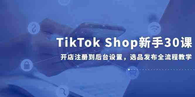 TikTok Shop新手30课，开店注册到后台设置，选品发布全流程教学-钞能力网全创
