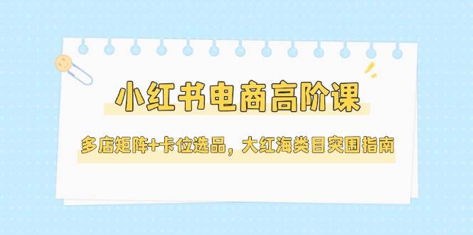 小红书电商高阶课，多店矩阵+卡位选品，大红海类目突围指南（更新5月）-钞能力网全创