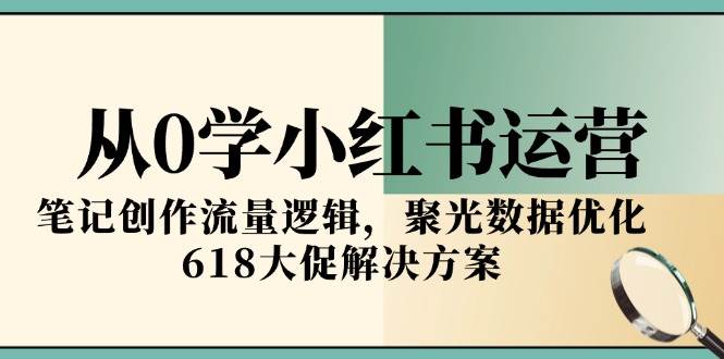 从0学小红书运营，笔记创作流量逻辑，聚光数据优化，618大促解决方案-钞能力网全创