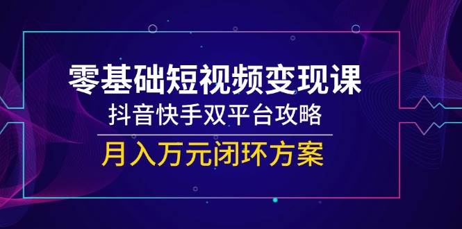 零基础短视频变现课，抖音快手双平台攻略，月入万元闭环方案-钞能力网全创