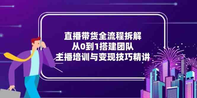 直播带货全流程拆解：从0到1搭建团队，主播培训与变现技巧精讲-钞能力网全创