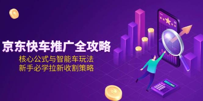 （15099期）京东快车推广全攻略，核心公式与智能车玩法，新手必学拉新收割策略-钞能力网全创